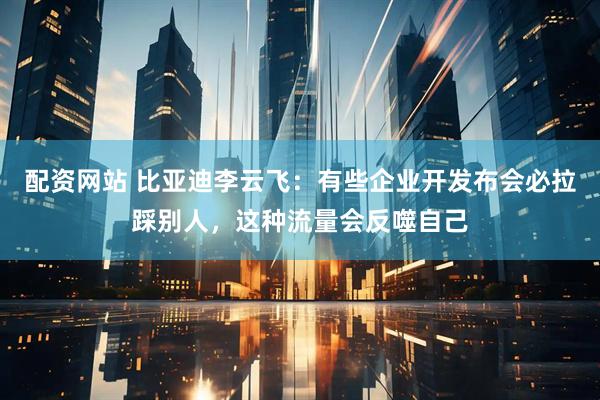 配资网站 比亚迪李云飞：有些企业开发布会必拉踩别人，这种流量会反噬自己
