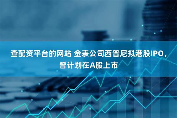 查配资平台的网站 金表公司西普尼拟港股IPO，曾计划在A股上市