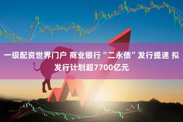 一级配资世界门户 商业银行“二永债”发行提速 拟发行计划超7700亿元