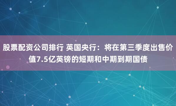 股票配资公司排行 英国央行：将在第三季度出售价值7.5亿英镑的短期和中期到期国债