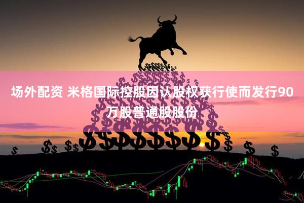 场外配资 米格国际控股因认股权获行使而发行90万股普通股股份