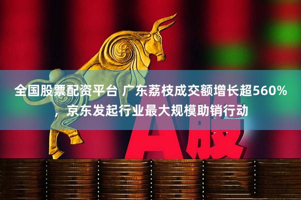 全国股票配资平台 广东荔枝成交额增长超560%，京东发起行业最大规模助销行动