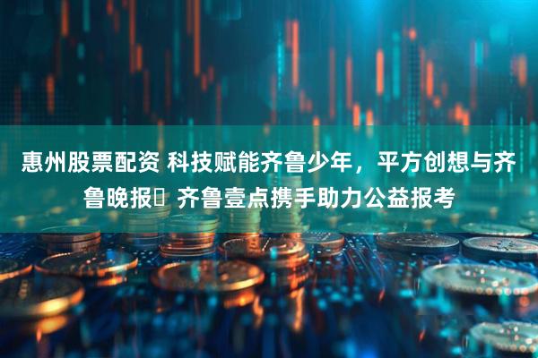 惠州股票配资 科技赋能齐鲁少年，平方创想与齐鲁晚报・齐鲁壹点携手助力公益报考