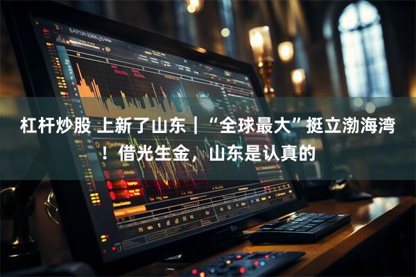 杠杆炒股 上新了山东｜“全球最大”挺立渤海湾！借光生金，山东是认真的