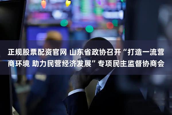正规股票配资官网 山东省政协召开“打造一流营商环境 助力民营经济发展”专项民主监督协商会