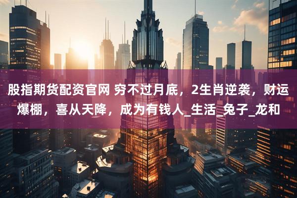 股指期货配资官网 穷不过月底，2生肖逆袭，财运爆棚，喜从天降，成为有钱人_生活_兔子_龙和
