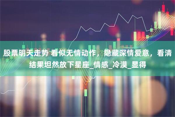 股票明天走势 看似无情动作，隐藏深情爱意，看清结果坦然放下星座_情感_冷漠_显得