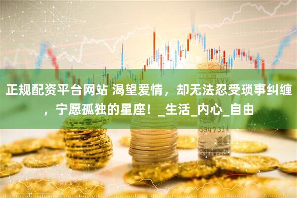 正规配资平台网站 渴望爱情，却无法忍受琐事纠缠，宁愿孤独的星座！_生活_内心_自由