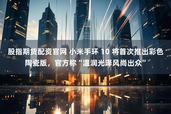 股指期货配资官网 小米手环 10 将首次推出彩色陶瓷版，官方称“温润光泽风尚出众”