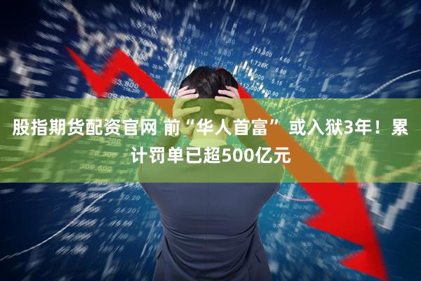 股指期货配资官网 前“华人首富” 或入狱3年！累计罚单已超500亿元