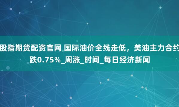 股指期货配资官网 国际油价全线走低，美油主力合约跌0.75%_周涨_时间_每日经济新闻