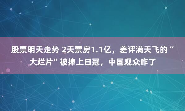 股票明天走势 2天票房1.1亿，差评满天飞的“大烂片”被捧上日冠，中国观众咋了