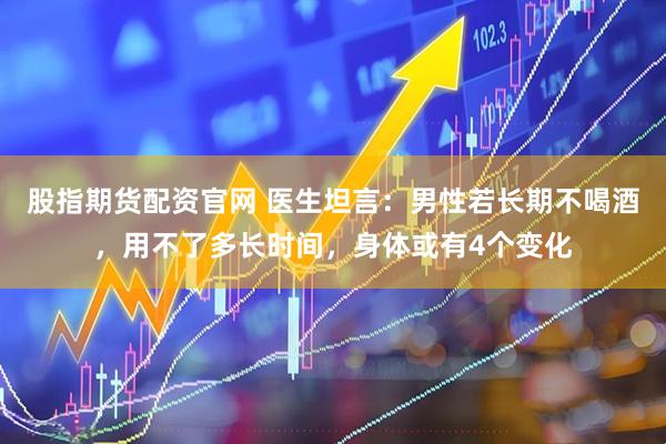 股指期货配资官网 医生坦言：男性若长期不喝酒，用不了多长时间，身体或有4个变化