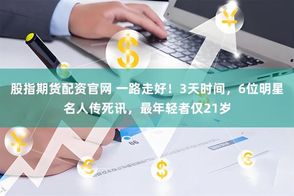 股指期货配资官网 一路走好！3天时间，6位明星名人传死讯，最年轻者仅21岁