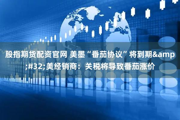 股指期货配资官网 美墨“番茄协议”将到期&#32;美经销商：关税将导致番茄涨价