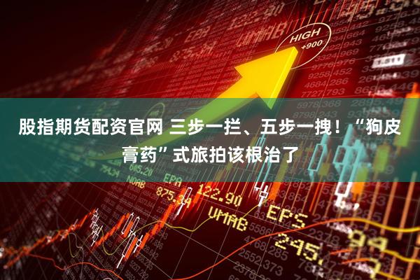 股指期货配资官网 三步一拦、五步一拽！“狗皮膏药”式旅拍该根治了