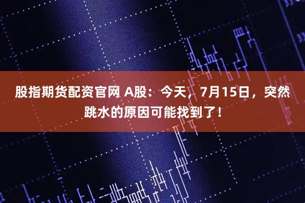 股指期货配资官网 A股：今天，7月15日，突然跳水的原因可能找到了！
