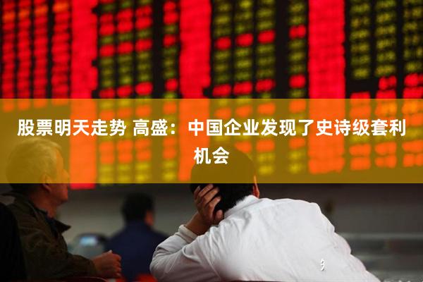 股票明天走势 高盛：中国企业发现了史诗级套利机会