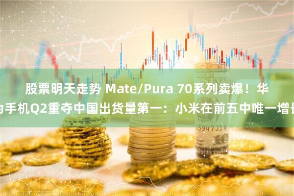 股票明天走势 Mate/Pura 70系列卖爆！华为手机Q2重夺中国出货量第一：小米在前五中唯一增长