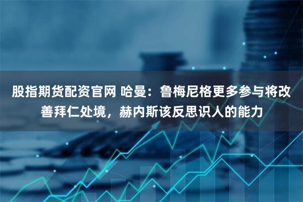 股指期货配资官网 哈曼：鲁梅尼格更多参与将改善拜仁处境，赫内斯该反思识人的能力