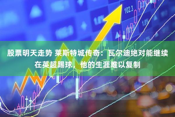 股票明天走势 莱斯特城传奇：瓦尔迪绝对能继续在英超踢球，他的生涯难以复制