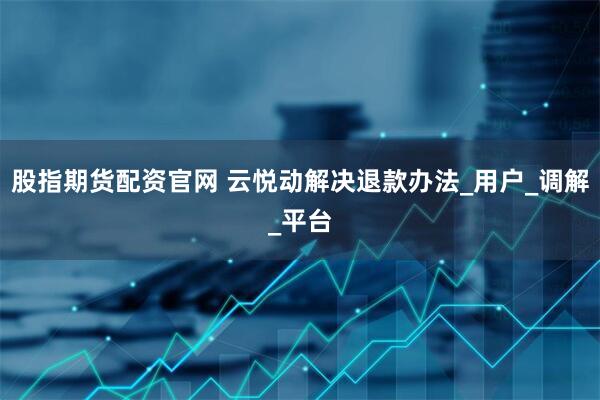 股指期货配资官网 云悦动解决退款办法_用户_调解_平台
