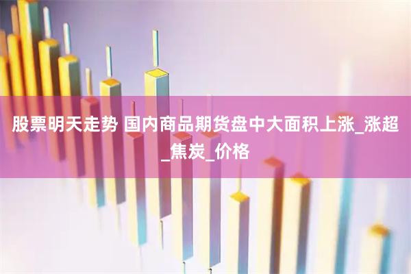 股票明天走势 国内商品期货盘中大面积上涨_涨超_焦炭_价格
