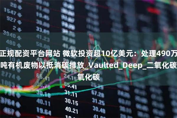 正规配资平台网站 微软投资超10亿美元：处理490万吨有机废物以抵消碳排放_Vaulted_Deep_二氧化碳