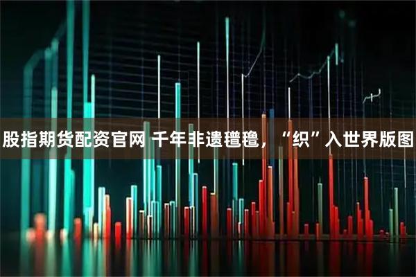 股指期货配资官网 千年非遗氆氇，“织”入世界版图