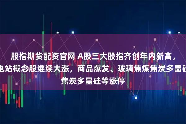 股指期货配资官网 A股三大股指齐创年内新高，雅江水电站概念股继续大涨，商品爆发、玻璃焦煤焦炭多晶硅等涨停