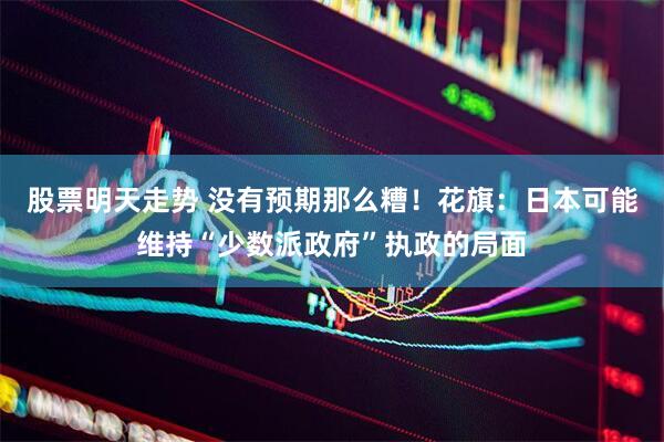 股票明天走势 没有预期那么糟！花旗：日本可能维持“少数派政府”执政的局面