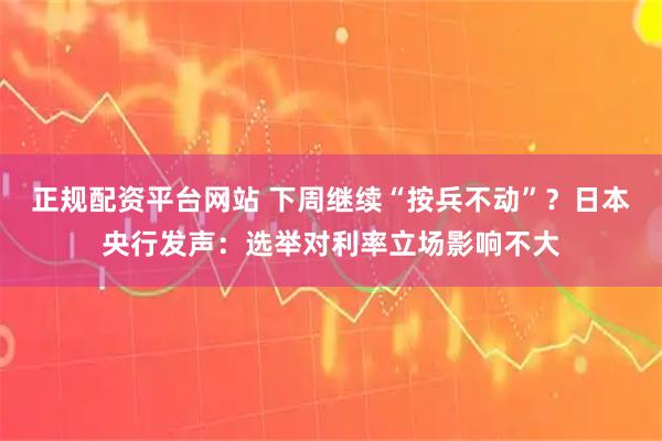 正规配资平台网站 下周继续“按兵不动”？日本央行发声：选举对利率立场影响不大