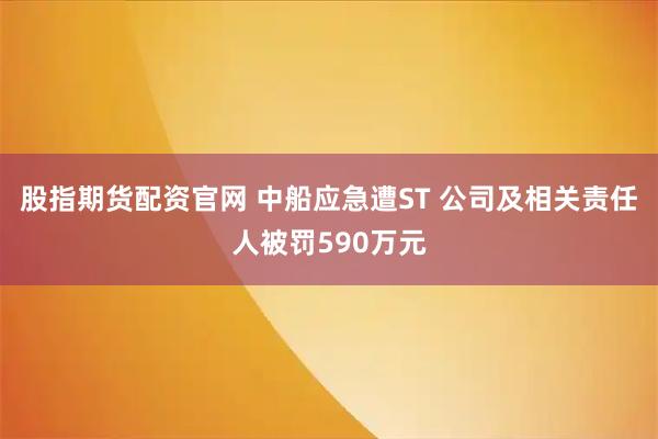 股指期货配资官网 中船应急遭ST 公司及相关责任人被罚590万元
