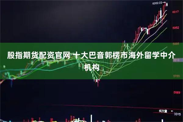 股指期货配资官网 十大巴音郭楞市海外留学中介机构