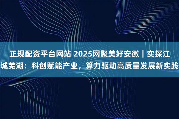 正规配资平台网站 2025网聚美好安徽｜实探江城芜湖：科创赋能产业，算力驱动高质量发展新实践
